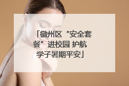 徽州区“安全套餐”进校园 护航学子暑期平安