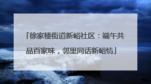 徐家楼街道新峪社区：端午共品百家味，邻里同话新峪情