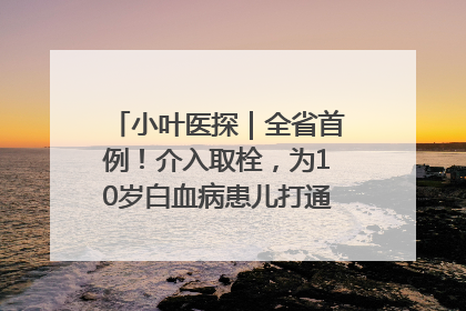 小叶医探｜全省首例！介入取栓，为10岁白血病患儿打通生命之“脉”