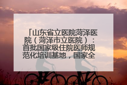 山东省立医院菏泽医院（菏泽市立医院）：首批国家级住院医师规范化培训基地，国家全科医生转岗培训基地