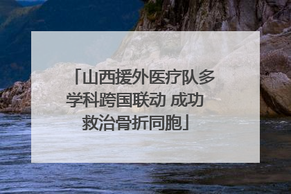 山西援外医疗队多学科跨国联动 成功救治骨折同胞