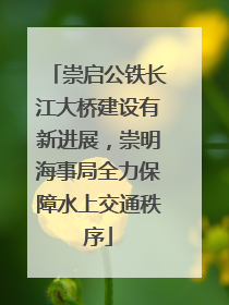 崇启公铁长江大桥建设有新进展，崇明海事局全力保障水上交通秩序