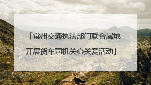常州交通执法部门联合属地开展货车司机关心关爱活动