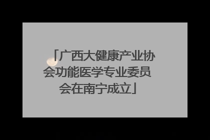 广西大健康产业协会功能医学专业委员会在南宁成立