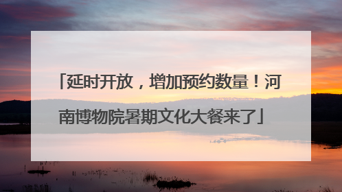 延时开放，增加预约数量！河南博物院暑期文化大餐来了