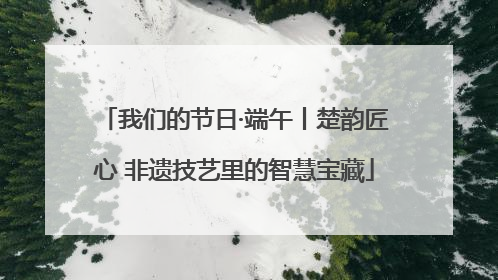 我们的节日·端午丨楚韵匠心 非遗技艺里的智慧宝藏