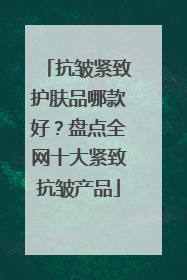 抗皱紧致护肤品哪款好？盘点全网十大紧致抗皱产品