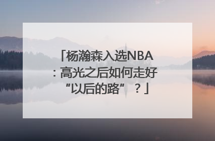 杨瀚森入选NBA：高光之后如何走好“以后的路”？