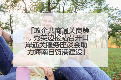 政企共商通关良策，秀英边检站召开口岸通关服务座谈会助力海南自贸港建设