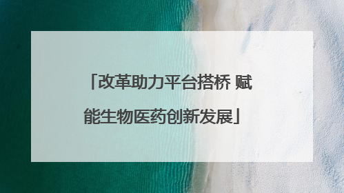 改革助力平台搭桥 赋能生物医药创新发展