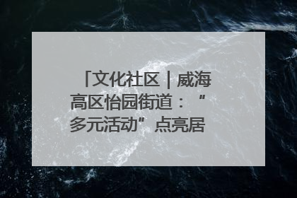 文化社区｜威海高区怡园街道：“多元活动”点亮居民“多彩生活”