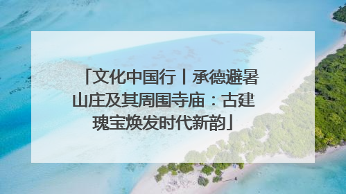 文化中国行丨承德避暑山庄及其周围寺庙：古建瑰宝焕发时代新韵