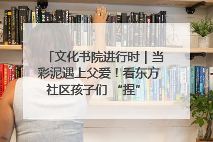 文化书院进行时｜当彩泥遇上父爱！看东方社区孩子们 “捏” 出心目中的爸爸
