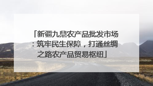 新疆九鼎农产品批发市场：筑牢民生保障，打通丝绸之路农产品贸易枢纽