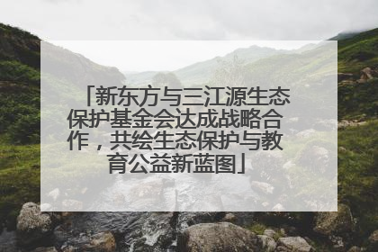 新东方与三江源生态保护基金会达成战略合作，共绘生态保护与教育公益新蓝图