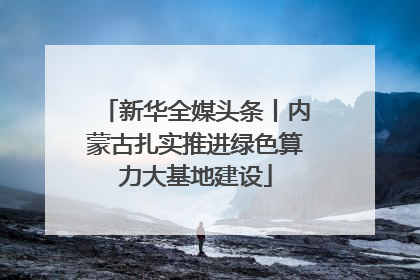 新华全媒头条丨内蒙古扎实推进绿色算力大基地建设