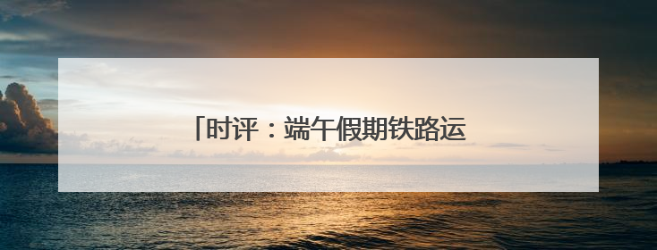 时评：端午假期铁路运输运力加码 温情护航