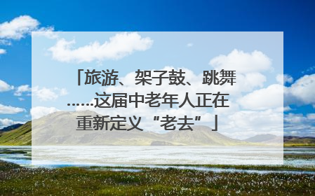 旅游、架子鼓、跳舞……这届中老年人正在重新定义“老去”