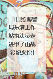 日照海警局东港工作站执法员走进甲子山战役纪念馆