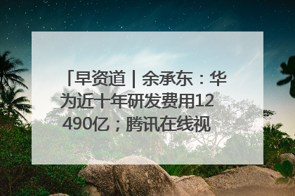 早资道｜余承东：华为近十年研发费用12490亿；腾讯在线视频重大组织调整