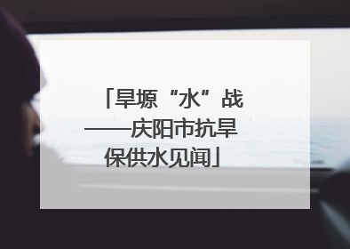 旱塬“水”战——庆阳市抗旱保供水见闻