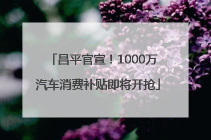 昌平官宣！1000万汽车消费补贴即将开抢