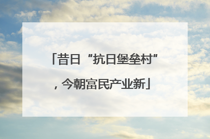 昔日“抗日堡垒村”，今朝富民产业新