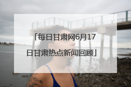 每日甘肃网6月17日甘肃热点新闻回顾
