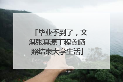 毕业季到了，文淇张真源丁程鑫晒照结束大学生活