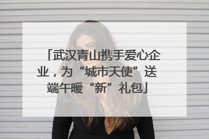 武汉青山携手爱心企业，为“城市天使”送端午暖“新”礼包