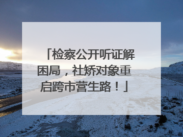 检察公开听证解困局，社矫对象重启跨市营生路！