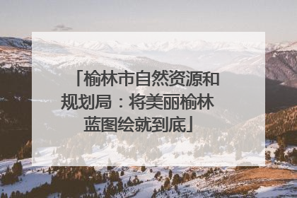 榆林市自然资源和规划局：将美丽榆林蓝图绘就到底