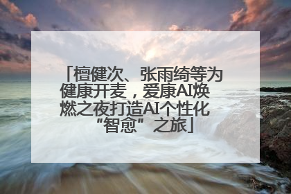 檀健次、张雨绮等为健康开麦，爱康AI焕燃之夜打造AI个性化“智愈”之旅