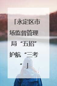 永定区市场监督管理局“五招”护航“三考”