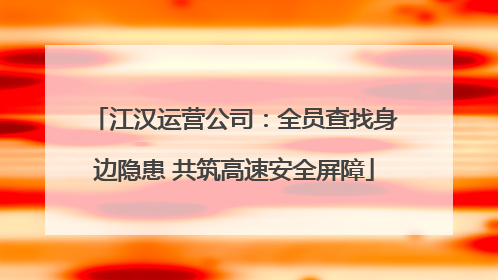 江汉运营公司：全员查找身边隐患 共筑高速安全屏障