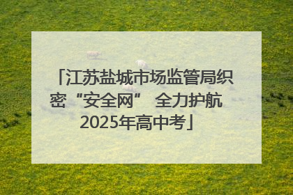 江苏盐城市场监管局织密“安全网” 全力护航2025年高中考