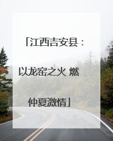 江西吉安县：以龙窑之火 燃仲夏激情