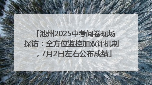 池州2025中考阅卷现场探访：全方位监控加双评机制，7月2日左右公布成绩