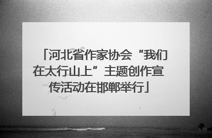 河北省作家协会“我们在太行山上”主题创作宣传活动在邯郸举行