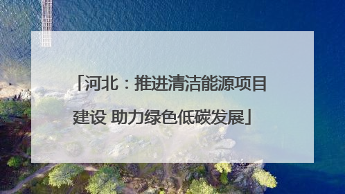 河北：推进清洁能源项目建设 助力绿色低碳发展