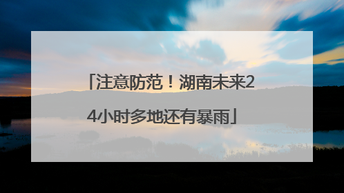 注意防范！湖南未来24小时多地还有暴雨