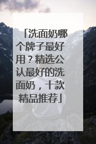 洗面奶哪个牌子最好用？精选公认最好的洗面奶，十款精品推荐