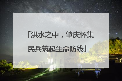 洪水之中，肇庆怀集民兵筑起生命防线