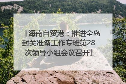 海南自贸港：推进全岛封关准备工作专班第28次领导小组会议召开