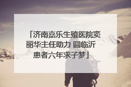 济南嘉乐生殖医院窦丽华主任助力 圆临沂患者六年求子梦