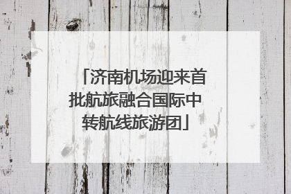 济南机场迎来首批航旅融合国际中转航线旅游团