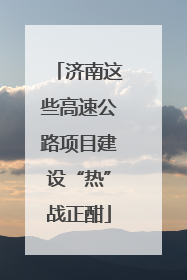 济南这些高速公路项目建设“热”战正酣