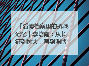 淄博档案里的抗战记忆｜李培南：从长征到抗大，再到淄博的革命足迹