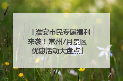 淮安市民专属福利来袭！常州7月景区优惠活动大盘点