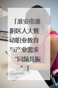 淮安市淮阴区人大推动职业教育与产业需求“同频共振”